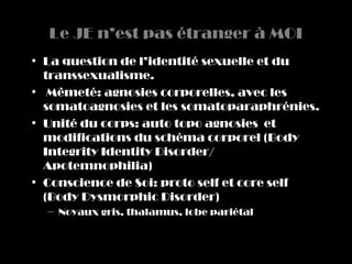Le JE n’est pas étranger à MOI
• La question de l’identité sexuelle et du
  transsexualisme.
• Mêmeté: agnosies corporelles, avec les
  somatoagnosies et les somatoparaphrénies.
• Unité du corps: auto topo agnosies et
  modifications du schéma corporel (Body
  Integrity Identity Disorder/
  Apotemnophilia)
• Conscience de Soi: proto self et core self
  (Body Dysmorphic Disorder)
  – Noyaux gris, thalamus, lobe pariétal
 