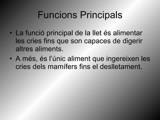 Funcions Principals La funció principal de la llet és alimentar les cries fins que son capaces de digerir altres aliments. A més, és l’únic aliment que ingereixen les cries dels mamífers fins el deslletament. 