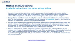 • Iodine is a broad spectrum germicide, which is fast acting and effective against all mastitis-causing
bacteria as well as fungi, viruses, and bacterial spores. Iodine is dissolved in water by complexing with
water-soluble detergents or surfactants, and this resulting solution is referred to as an iodophor.
• Nearly all of the available iodine in the iodophor is present in the complexed but unbound form, and, as
such, is not antimicrobial. The uncomplexed form is referred to as free iodine (usually 6 to 12 ppm) and
provides the antimicrobial activity by oxidizing microorganisms.
• The free iodine and the complexed iodine components of the iodophor constitute the available iodine, and
exist in a state of chemical equilibrium. Upon reacting with bacteria, milk, and organic matter, the free
iodine is used up, but it is immediately replaced from the complexed iodine. Thus, free iodine is always
available until the total amount of available iodine in the iodophor is depleted.
• Because detergents are used as complexing agents in iodophor teat dips, natural protective oils are
removed from the teat skin as consequence of their use. Thus, conditioners are often added to iodine teat
dips. These include moisturizers such as glycerin and propylene, which are normally added at
concentrations ranging from 2 to 10%, as well as lanolin, which serves as an emollient to replace natural
oils lost from the skin.
11
Available Iodine is not the same as free iodine
Mastitis and SCC training
http://www.nmconline.org/articles/teatdip.htm
 