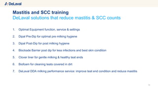 13
DeLaval solutions that reduce mastitis & SCC counts
1. Optimal Equipment function, service & settings
2. Dipal Pre-Dip for optimal pre milking hygiene
3. Dipal Post-Dip for post milking hygiene
4. Blockade Barrier post dip for less infections and best skin condition
5. Clover liner for gentle milking & healthy teat ends
6. Biofoam for cleaning teats covered in dirt
7. DeLaval DDA milking performance service: improve teat end condition and reduce mastitis
Mastitis and SCC training
 