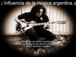 ♪   Influencia de la música argentina  ♫ ♫  La música es uno de los mayores medios de difusión de ideologías que abarca un gran rango de edad y aspectos sociales ♪ 