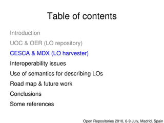 Table of contents
    Introduction
    UOC & OER (LO repository)
    CESCA & MDX (LO harvester)
    Interoperability issues
    Use of semantics for describing LOs
    Road map & future work
    Conclusions
    Some references 
                               

                                  Open Repositories 2010, 6­9 July, Madrid, Spain
 