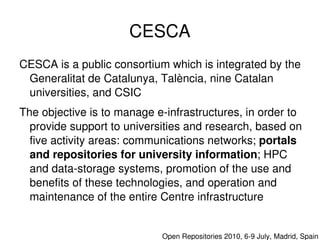 CESCA
    CESCA is a public consortium which is integrated by the 
     Generalitat de Catalunya, Talència, nine Catalan 
     universities, and CSIC
    The objective is to manage e­infrastructures, in order to 
      provide support to universities and research, based on 
      five activity areas: communications networks; portals 
      and repositories for university information; HPC 
      and data­storage systems, promotion of the use and 
      benefits of these technologies, and operation and 
      maintenance of the entire Centre infrastructure

                                 

                                    Open Repositories 2010, 6­9 July, Madrid, Spain
 