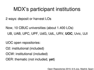 MDX’s participant institutions
    2 ways: deposit or harvest LOs

    Now, 10 CBUC universities (about 1.400 LOs)
     UB, UAB, UPC, UPF, UdG, UdL, URV, UOC, Uvic, UJI

    UOC open repositories:
    O2: institutional (included)
    OCW: institutional (included)
    OER: thematic (not included, yet)
                                    

                                       Open Repositories 2010, 6­9 July, Madrid, Spain
 