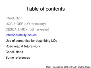 Table of contents
    Introduction
    UOC & OER (LO repository)
    CESCA & MDX (LO harvester)
    Interoperability issues
    Use of semantics for describing LOs
    Road map & future work
    Conclusions
    Some references 
                               

                                  Open Repositories 2010, 6­9 July, Madrid, Spain
 