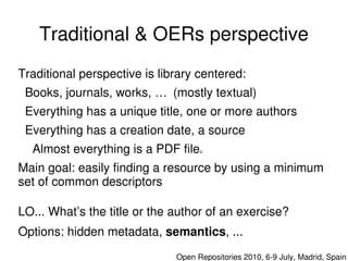Traditional & OERs perspective
Traditional perspective is library centered:
  Books, journals, works, … (mostly textual)
  Everything has a unique title, one or more authors
  Everything has a creation date, a source
   Almost everything is a PDF file   u


Main goal: easily finding a resource by using a minimum 
set of common descriptors

LO... What’s the title or the author of an exercise?
Options: hidden metadata, semantics, ...
                              Open Repositories 2010, 6­9 July, Madrid, Spain
 