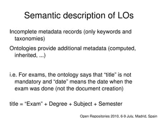 Semantic description of LOs
    Incomplete metadata records (only keywords and 
      taxonomies)
    Ontologies provide additional metadata (computed, 
     inherited, ...)


    i.e. For exams, the ontology says that “title” is not 
       mandatory and “date” means the date when the 
       exam was done (not the document creation)

    title = “Exam” + Degree + Subject + Semester
                                   

                                      Open Repositories 2010, 6­9 July, Madrid, Spain
 