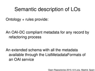Semantic description of LOs
    Ontology + rules provide:


    An OAI­DC compliant metadata for any record by 
     refactoring process


    An extended schema with all the metadata 
     available through the ListMetadataFormats of 
     an OAI service
                             

                                Open Repositories 2010, 6­9 July, Madrid, Spain
 