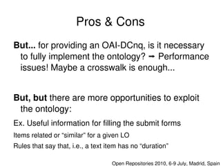 Pros & Cons
    But... for providing an OAI­DCnq, is it necessary 
     to fully implement the ontology?  Performance 
     issues! Maybe a crosswalk is enough...


    But, but there are more opportunities to exploit  
     the ontology:
    Ex. Useful information for filling the submit forms
    Items related or “similar” for a given LO
    Rules that say that, i.e., a text item has no “duration”
                                       

                                          Open Repositories 2010, 6­9 July, Madrid, Spain
 