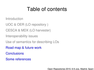 Table of contents
    Introduction
    UOC & OER (LO repository )
    CESCA & MDX (LO harvester)
    Interoperability issues
    Use of semantics for describing LOs
    Road map & future work
    Conclusions
    Some references 
                               

                                  Open Repositories 2010, 6­9 July, Madrid, Spain
 