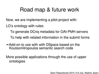 Road map & future work
    Now, we are implementing a pilot project with:
    LO’s ontology with rules:
      To generate DCnq metadata for OAI­PMH servers
      To help with related information in the submit forms

    Add­on to use with with DSpace based on the 
     Koutsomitropoulos semantic search code

    More possible applications through the use of upper 
     ontologies
                                 

                                    Open Repositories 2010, 6­9 July, Madrid, Spain
 