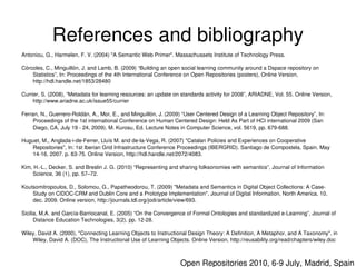 References and bibliography
    Antoniou, G., Harmelen, F. V. (2004) "A Semantic Web Primer". Massachussets Institute of Technology Press.

    Córcoles, C., Minguillón, J. and Lamb, B. (2009) “Building an open social learning community around a Dspace repository on 
        Statistics”, In: Proceedings of the 4th International Conference on Open Repositories (posters), Online Version, 
        http://hdl.handle.net/1853/28480

    Currier, S. (2008), “Metadata for learning resources: an update on standards activity for 2008”, ARIADNE, Vol. 55. Online Version, 
         http://www.ariadne.ac.uk/issue55/currier

    Ferran, N., Guerrero­Roldán, A., Mor, E., and Minguillón, J. (2009) “User Centered Design of a Learning Object Repository”, In: 
         Proceedings of the 1st international Conference on Human Centered Design: Held As Part of HCI international 2009 (San 
         Diego, CA, July 19 ­ 24, 2009). M. Kurosu, Ed. Lecture Notes in Computer Science, vol. 5619, pp. 679­688.

    Huguet, M., Anglada­i­de­Ferrer, Lluís M. and de­la­Vega, R. (2007) "Catalan Policies and Experiences on Cooperative 
        Repositories", In: 1st Iberian Grid Infrastructure Conference Proceedings (IBERGRID). Santiago de Compostela, Spain. May 
        14­16, 2007. p. 63­75. Online Version, http://hdl.handle.net/2072/4083.

    Kim, H.­L., Decker, S. and Breslin J. G. (2010) “Representing and sharing folksonomies with semantics”, Journal of Information 
        Science, 36 (1), pp. 57–72.

    Koutsomitropoulos, D., Solomou, G., Papatheodorou, T. (2009) "Metadata and Semantics in Digital Object Collections: A Case­
        Study on CIDOC­CRM and Dublin Core and a Prototype Implementation", Journal of Digital Information, North America, 10, 
        dec. 2009. Online version, http://journals.tdl.org/jodi/article/view/693.

    Sicilia, M.A. and García­Barriocanal, E. (2005) “On the Convergence of Formal Ontologies and standardized e­Learning”, Journal of 
          Distance Education Technologies, 3(2), pp. 12­28.

    Wiley, David A. (2000), "Connecting Learning Objects to Instructional Design Theory: A Definition, A Metaphor, and A Taxonomy", in 
        Wiley, David A. (DOC), The Instructional Use of Learning Objects. Online Version, http://reusability.org/read/chapters/wiley.doc
                                                                      

                                                                         Open Repositories 2010, 6­9 July, Madrid, Spain
 