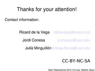 Thanks for your attention! 
Contact information:


        Ricard de la Vega  rdelavega@cesca.cat

          Jordi Conesa                jconesac@uoc.edu

           Julià Minguillón jminguillona@uoc.edu


                                           CC-BY-NC-SA
                          

                             Open Repositories 2010, 6­9 July, Madrid, Spain
 