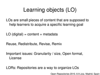 Learning objects (LO)
    LOs are small pieces of content that are supposed to 
     help learners to acquire a specific learning goal

    LO (digital) = content + metadata

    Reuse, Redistribute, Revise, Remix

    Important issues: Granularity / size, Open format, 
      License


 
    LORs: Repositories are a way to organize LOs 
                               

                                 Open Repositories 2010, 6­9 July, Madrid, Spain
 