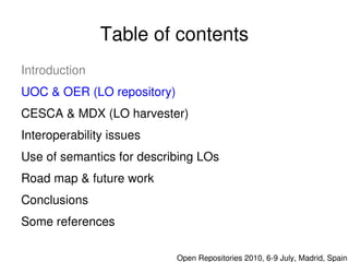 Table of contents
    Introduction
    UOC & OER (LO repository)
    CESCA & MDX (LO harvester)
    Interoperability issues
    Use of semantics for describing LOs
    Road map & future work
    Conclusions
    Some references 
                               

                                  Open Repositories 2010, 6­9 July, Madrid, Spain
 