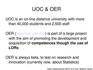 UOC & OER
    UOC is an on­line distance university with more 
     than 40,000 students and 2,500 staff

    OER (http://oer.uoc.edu) is part of a large project 
     with the aim of promoting the development and 
     acquisition of competences though the use of 
     LORs

    OER is always beta, to test on research and  
     innovation (currently now, about Statistics)
                              

                                 Open Repositories 2010, 6­9 July, Madrid, Spain
 