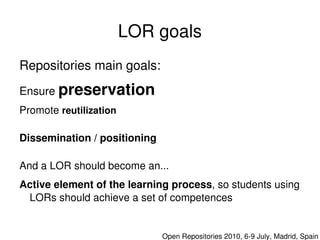 LOR goals
    Repositories main goals:
    Ensure preservation
    Promote reutilization

    Dissemination / positioning

    And a LOR should become an...
    Active element of the learning process, so students using 
     LORs should achieve a set of competences

                                   

                                      Open Repositories 2010, 6­9 July, Madrid, Spain
 