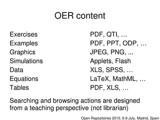 OER content

Exercises                     PDF, QTI, …
Examples                      PDF, PPT, ODP, …
Graphics                      JPEG, PNG, ...
Simulations                   Applets, Flash
Data                          XLS, SPSS, …
Equations                     LaTeX, MathML, …
Tables                        PDF, XLS, …

  Searching and browsing actions are designed 
 
  from a teaching perspective (not librarian)
                           

                         Open Repositories 2010, 6­9 July, Madrid, Spain
 
