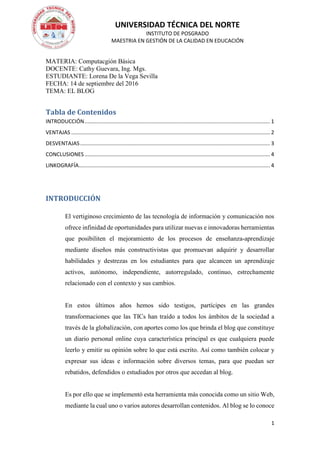 UNIVERSIDAD TÉCNICA DEL NORTE
INSTITUTO DE POSGRADO
MAESTRIA EN GESTIÓN DE LA CALIDAD EN EDUCACIÓN
1
MATERIA: Computacgión Básica
DOCENTE: Cathy Guevara, Ing. Mgs.
ESTUDIANTE: Lorena De la Vega Sevilla
FECHA: 14 de septiembre del 2016
TEMA: EL BLOG
Tabla de Contenidos
INTRODUCCIÓN............................................................................................................................. 1
VENTAJAS ...................................................................................................................................... 2
DESVENTAJAS................................................................................................................................ 3
CONCLUSIONES ............................................................................................................................. 4
LINKOGRAFÍA................................................................................................................................. 4
INTRODUCCIÓN
El vertiginoso crecimiento de las tecnología de información y comunicación nos
ofrece infinidad de oportunidades para utilizar nuevas e innovadoras herramientas
que posibiliten el mejoramiento de los procesos de enseñanza-aprendizaje
mediante diseños más constructivistas que promuevan adquirir y desarrollar
habilidades y destrezas en los estudiantes para que alcancen un aprendizaje
activos, autónomo, independiente, autorregulado, continuo, estrechamente
relacionado con el contexto y sus cambios.
En estos últimos años hemos sido testigos, partícipes en las grandes
transformaciones que las TICs han traído a todos los ámbitos de la sociedad a
través de la globalización, con aportes como los que brinda el blog que constituye
un diario personal online cuya característica principal es que cualquiera puede
leerlo y emitir su opinión sobre lo que está escrito. Así como también colocar y
expresar sus ideas e información sobre diversos temas, para que puedan ser
rebatidos, defendidos o estudiados por otros que accedan al blog.
Es por ello que se implementó esta herramienta más conocida como un sitio Web,
mediante la cual uno o varios autores desarrollan contenidos. Al blog se lo conoce
 