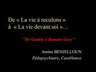 De « La vie à reculons »
à « La vie devant soi »…

     ’’De Gudule à Romain Gary’’

              Amine BENJELLOUN
          Pédopsychiatre, Casablanca
 