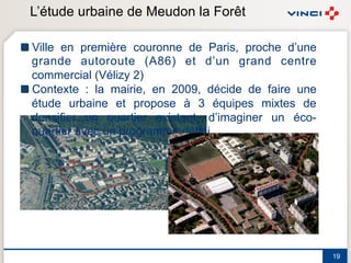 L’étude urbaine de Meudon la Forêt

! Ville en première couronne de Paris, proche d’une
  grande autoroute (A86) et d’un grand centre
  commercial (Vélizy 2)
! Contexte : la mairie, en 2009, décide de faire une
  étude urbaine et propose à 3 équipes mixtes de
  densifier un quartier existant, d’imaginer un éco-
  quartier avec un programme défini




                                                       19
 