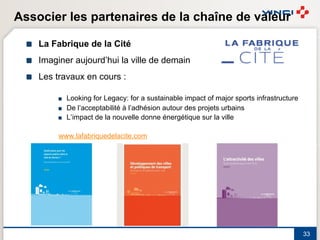Associer les partenaires de la chaîne de valeur

  !   La Fabrique de la Cité
  !   Imaginer aujourd’hui la ville de demain
  !   Les travaux en cours :

           !   Looking for Legacy: for a sustainable impact of major sports infrastructure
           !   De l’acceptabilité à l’adhésion autour des projets urbains
           !   L’impact de la nouvelle donne énergétique sur la ville

           www.lafabriquedelacite.com




                                                                                             33
 