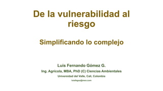 De la vulnerabilidad al
riesgo
Simplificando lo complejo
Luis Fernando Gómez G.
Ing. Agrícola, MBA, PhD (C) Ciencias Ambientales
Universidad del Valle, Cali, Colombia
luisfegoz@msn.com
 