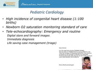Pediatric Cardiology
• High incidence of congenital heart disease (1:100
births)
• Newborn O2 saturation monitoring standard of care
• Tele-echocardiography: Emergency and routine
Digital store and forward images
Immediate diagnosis
Life saving case management (triage)

 