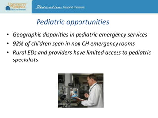 Pediatric opportunities
• Geographic disparities in pediatric emergency services
• 92% of children seen in non CH emergency rooms
• Rural EDs and providers have limited access to pediatric
specialists

 