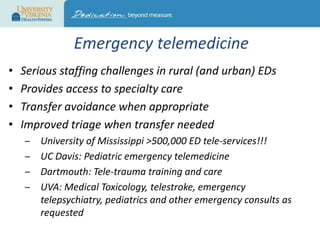 Emergency telemedicine
•
•
•
•

Serious staffing challenges in rural (and urban) EDs
Provides access to specialty care
Transfer avoidance when appropriate
Improved triage when transfer needed
‒
‒
‒
‒

University of Mississippi >500,000 ED tele-services!!!
UC Davis: Pediatric emergency telemedicine
Dartmouth: Tele-trauma training and care
UVA: Medical Toxicology, telestroke, emergency
telepsychiatry, pediatrics and other emergency consults as
requested

 