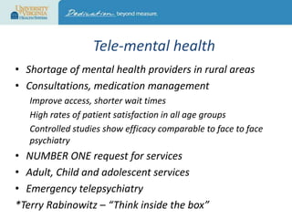 Tele-mental health
• Shortage of mental health providers in rural areas
• Consultations, medication management
Improve access, shorter wait times
High rates of patient satisfaction in all age groups
Controlled studies show efficacy comparable to face to face
psychiatry

• NUMBER ONE request for services
• Adult, Child and adolescent services
• Emergency telepsychiatry
*Terry Rabinowitz – “Think inside the box”

 
