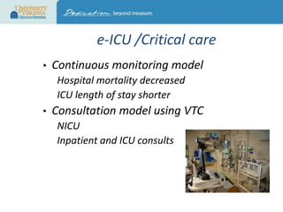 e-ICU /Critical care
•

Continuous monitoring model
Hospital mortality decreased
ICU length of stay shorter

•

Consultation model using VTC
NICU
Inpatient and ICU consults

 