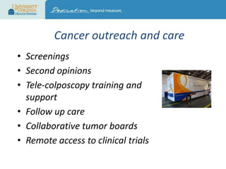Cancer outreach and care
• Screenings
• Second opinions
• Tele-colposcopy training and
support
• Follow up care
• Collaborative tumor boards
• Remote access to clinical trials

 