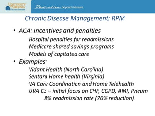 Chronic Disease Management: RPM
• ACA: Incentives and penalties
Hospital penalties for readmissions
Medicare shared savings programs
Models of capitated care

• Examples:
Vidant Health (North Carolina)
Sentara Home health (Virginia)
VA Care Coordination and Home Telehealth
UVA C3 – initial focus on CHF, COPD, AMI, Pneum
8% readmission rate (76% reduction)

 