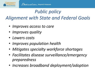 Public policy
Alignment with State and Federal Goals
•
•
•
•
•
•

Improves access to care
Improves quality
Lowers costs
Improves population health
Mitigates specialty workforce shortages
Facilitates disease surveillance/emergency
preparedness
• Increases broadband deployment/adoption

 