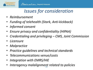 Issues for consideration
•
•
•
•
•
•
•
•
•
•
•

Reimbursement
Funding of telehealth (Stark, Anti-kickback)
Informed consent
Ensure privacy and confidentiality (HIPAA)
Credentialing and privileging – CMS, Joint Commission
Licensure
Malpractice
Practice guidelines and technical standards
Telecommunications venue/costs
Integration with EMRS/HIE
Interagency malalignment related to policies
21

 