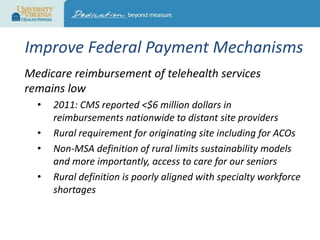 Improve Federal Payment Mechanisms
Medicare reimbursement of telehealth services
remains low
•
•
•
•

2011: CMS reported <$6 million dollars in
reimbursements nationwide to distant site providers
Rural requirement for originating site including for ACOs
Non-MSA definition of rural limits sustainability models
and more importantly, access to care for our seniors
Rural definition is poorly aligned with specialty workforce
shortages

 