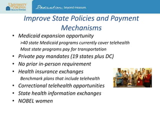 Improve State Policies and Payment
Mechanisms

• Medicaid expansion opportunity

>40 state Medicaid programs currently cover telehealth
Most state programs pay for transportation

• Private pay mandates (19 states plus DC)
• No prior in-person requirement
• Health insurance exchanges
Benchmark plans that include telehealth

• Correctional telehealth opportunities
• State health information exchanges
• NOBEL women

 