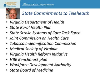 State Commitments to Telehealth
•
•
•
•
•
•
•
•
•
•

Virginia Department of Health
State Rural Health Plan
State Stroke Systems of Care Task Force
Joint Commission on Health Care
Tobacco Indemnification Commission
Medical Society of Virginia
Virginia Health Reform Initiative
HBE Benchmark plan
Workforce Development Authority
State Board of Medicine

 