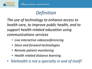 Definition
The use of technology to enhance access to
health care, to improve public health, and to
support health-related education using
communications services
•
•
•
•

Live interactive videoconferencing
Store and forward technologies
Remote patient monitoring
Health related distance learning

• Telehealth is not a specialty in and of itself!

 