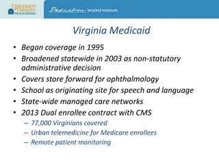 Virginia Medicaid
• Began coverage in 1995
• Broadened statewide in 2003 as non-statutory
administrative decision
• Covers store forward for ophthalmology
• School as originating site for speech and language
• State-wide managed care networks
• 2013 Dual enrollee contract with CMS
– 77,000 Virginians covered
– Urban telemedicine for Medicare enrollees
– Remote patient monitoring

 