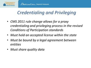 Credentialing and Privileging
• CMS 2011 rule change allows for a proxy
credentialing and privileging process in the revised
Conditions of Participation standards
• Must hold an accepted license within the state
• Must be bound by a legal agreement between
entities
• Must share quality data

 