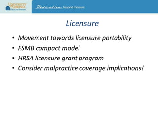 Licensure
•
•
•
•

Movement towards licensure portability
FSMB compact model
HRSA licensure grant program
Consider malpractice coverage implications!

 