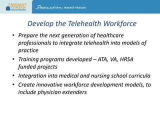 Develop the Telehealth Workforce
• Prepare the next generation of healthcare
professionals to integrate telehealth into models of
practice
• Training programs developed – ATA, VA, HRSA
funded projects
• Integration into medical and nursing school curricula
• Create innovative workforce development models, to
include physician extenders

 