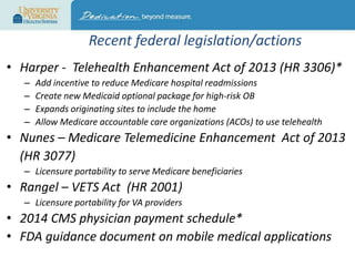 Recent federal legislation/actions
• Harper - Telehealth Enhancement Act of 2013 (HR 3306)*
–
–
–
–

Add incentive to reduce Medicare hospital readmissions
Create new Medicaid optional package for high-risk OB
Expands originating sites to include the home
Allow Medicare accountable care organizations (ACOs) to use telehealth

• Nunes – Medicare Telemedicine Enhancement Act of 2013
(HR 3077)
– Licensure portability to serve Medicare beneficiaries

• Rangel – VETS Act (HR 2001)
– Licensure portability for VA providers

• 2014 CMS physician payment schedule*
• FDA guidance document on mobile medical applications

 