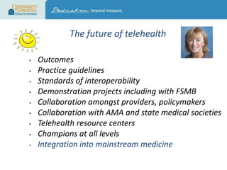 The future of telehealth
•
•
•
•
•
•
•
•
•

Outcomes
Practice guidelines
Standards of interoperability
Demonstration projects including with FSMB
Collaboration amongst providers, policymakers
Collaboration with AMA and state medical societies
Telehealth resource centers
Champions at all levels
Integration into mainstream medicine

 
