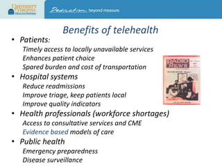 • Patients:

Benefits of telehealth

Timely access to locally unavailable services
Enhances patient choice
Spared burden and cost of transportation

• Hospital systems
Reduce readmissions
Improve triage, keep patients local
Improve quality indicators

• Health professionals (workforce shortages)
Access to consultative services and CME
Evidence based models of care

• Public health
Emergency preparedness
Disease surveillance

 