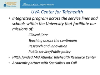 UVA Center for Telehealth
• Integrated program across the service lines and
schools within the University that facilitate our
missions of:
Clinical Care
Teaching across the continuum
Research and innovation
Public service/Public policy
• HRSA funded Mid Atlantic Telehealth Resource Center
• Academic partner with Specialists on Call

 