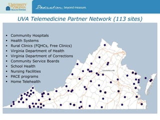 UVA Telemedicine Partner Network (113 sites)











Community Hospitals
Health Systems
Rural Clinics (FQHCs, Free Clinics)
Virginia Department of Health
Virginia Department of Corrections
Community Service Boards
School Health
Nursing Facilities
PACE programs
Home Telehealth

 