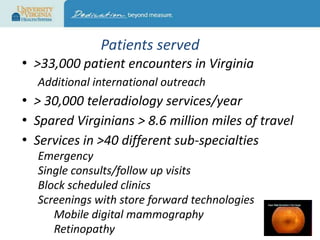 Patients served
• >33,000 patient encounters in Virginia
Additional international outreach

• > 30,000 teleradiology services/year
• Spared Virginians > 8.6 million miles of travel
• Services in >40 different sub-specialties
Emergency
Single consults/follow up visits
Block scheduled clinics
Screenings with store forward technologies
Mobile digital mammography
Retinopathy

 